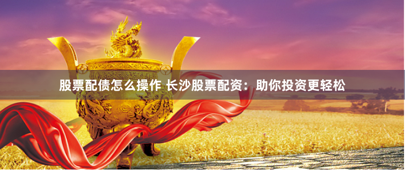 股票配债怎么操作 长沙股票配资：助你投资更轻松
