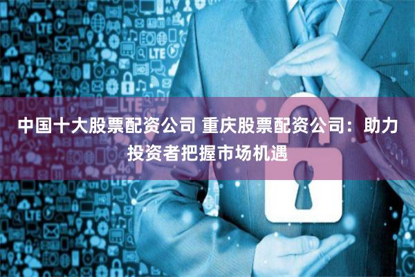 中国十大股票配资公司 重庆股票配资公司：助力投资者把握市场机遇