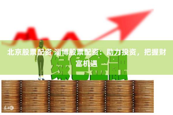 北京股票配资 淄博股票配资：助力投资，把握财富机遇