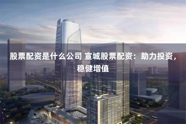 股票配资是什么公司 宣城股票配资：助力投资，稳健增值