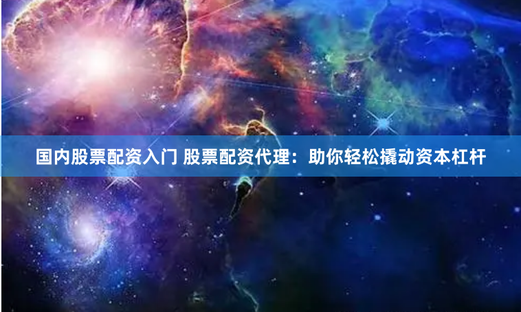 国内股票配资入门 股票配资代理：助你轻松撬动资本杠杆