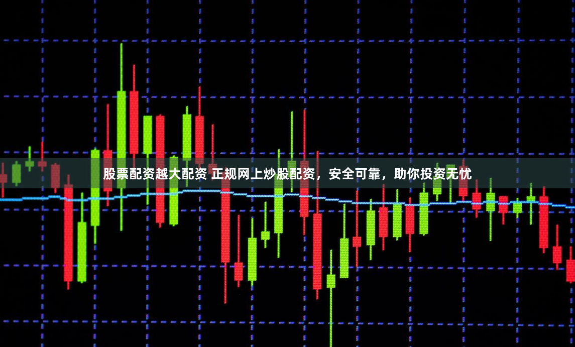 股票配资越大配资 正规网上炒股配资，安全可靠，助你投资无忧