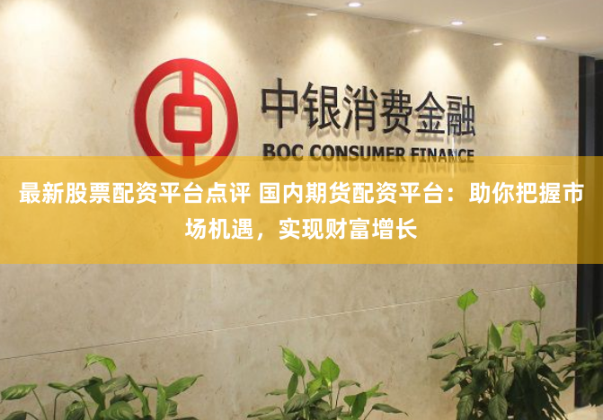 最新股票配资平台点评 国内期货配资平台:助你把握市场机遇,实现财富增长