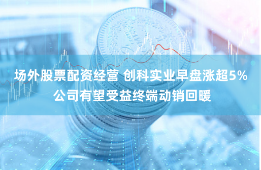 场外股票配资经营 创科实业早盘涨超5% 公司有望受益终端动销回暖