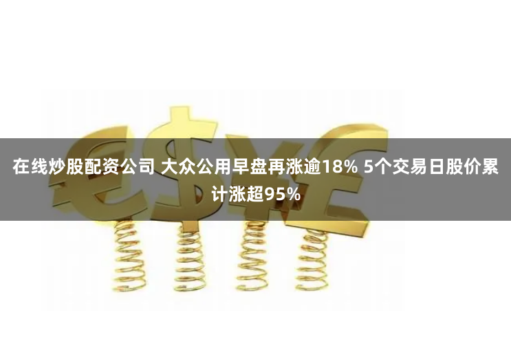 在线炒股配资公司 大众公用早盘再涨逾18% 5个交易日股价累计涨超95%