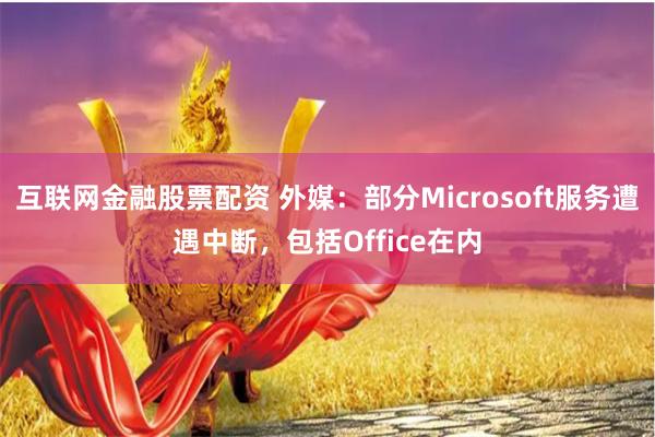 互联网金融股票配资 外媒：部分Microsoft服务遭遇中断，包括Office在内
