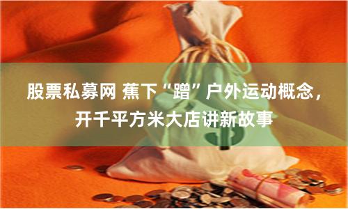 股票私募网 蕉下“蹭”户外运动概念，开千平方米大店讲新故事