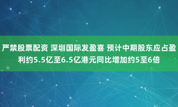 严禁股票配资 深圳国际发盈喜 预计中期股东应占盈利约5.5亿至6.5亿港元同比增加约5至6倍