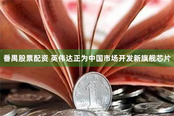 番禺股票配资 英伟达正为中国市场开发新旗舰芯片