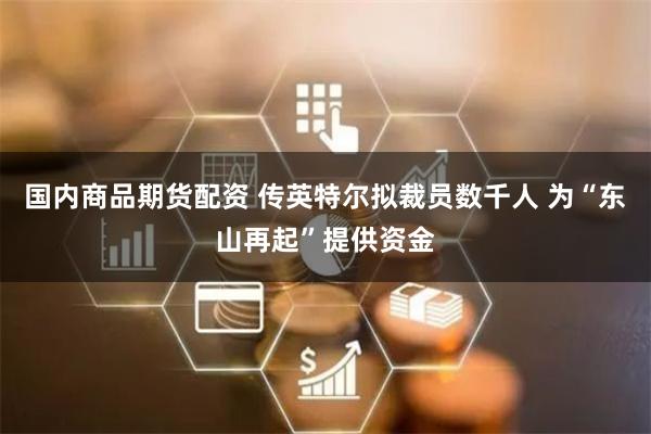 国内商品期货配资 传英特尔拟裁员数千人 为“东山再起”提供资金