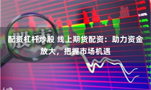 配资杠杆炒股 线上期货配资：助力资金放大，把握市场机遇