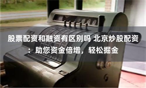 股票配资和融资有区别吗 北京炒股配资：助您资金倍增，轻松掘金