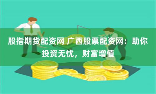 股指期货配资网 广西股票配资网：助你投资无忧，财富增值