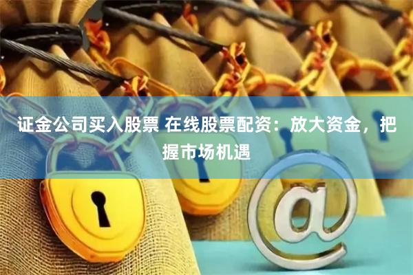 证金公司买入股票 在线股票配资:放大资金,把握市场机遇