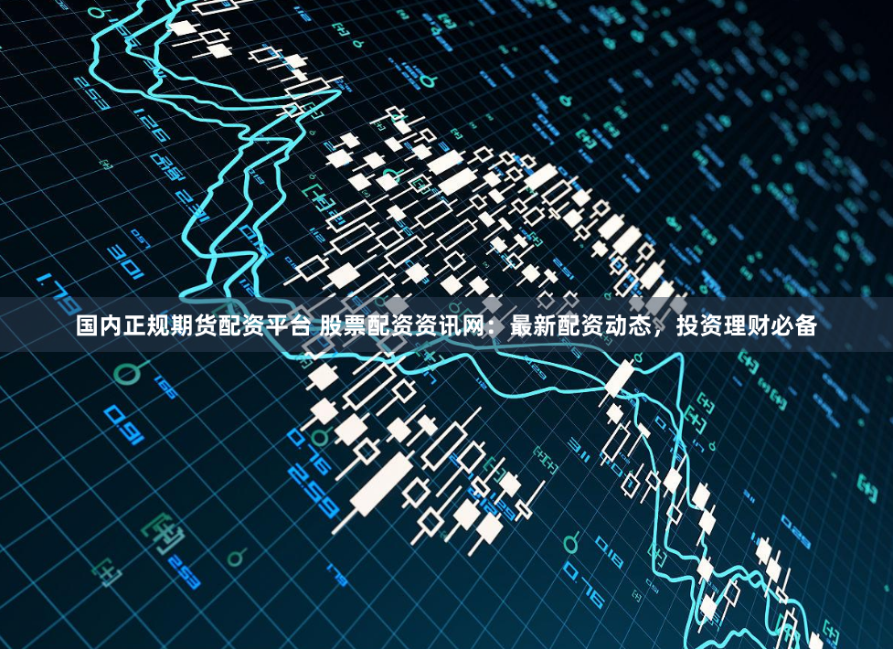 国内正规期货配资平台 股票配资资讯网:最新配资动态,投资理财必备