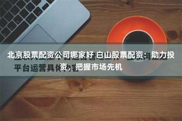 北京股票配资公司哪家好 白山股票配资：助力投资，把握市场先机
