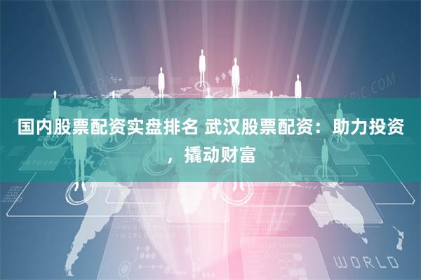 国内股票配资实盘排名 武汉股票配资：助力投资，撬动财富