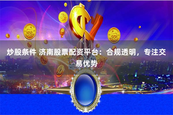 炒股条件 济南股票配资平台：合规透明，专注交易优势