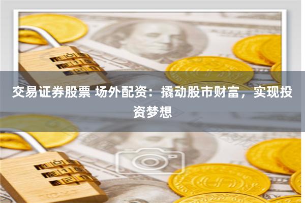 交易证券股票 场外配资：撬动股市财富，实现投资梦想