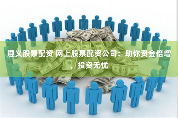 遵义股票配资 网上股票配资公司：助你资金倍增，投资无忧