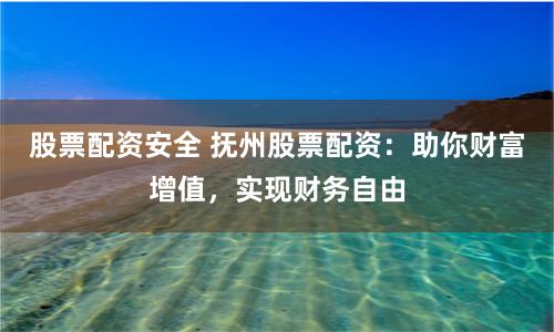 股票配资安全 抚州股票配资：助你财富增值，实现财务自由