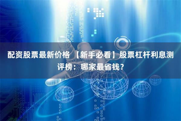 配资股票最新价格 【新手必看】股票杠杆利息测评榜：哪家最省钱？